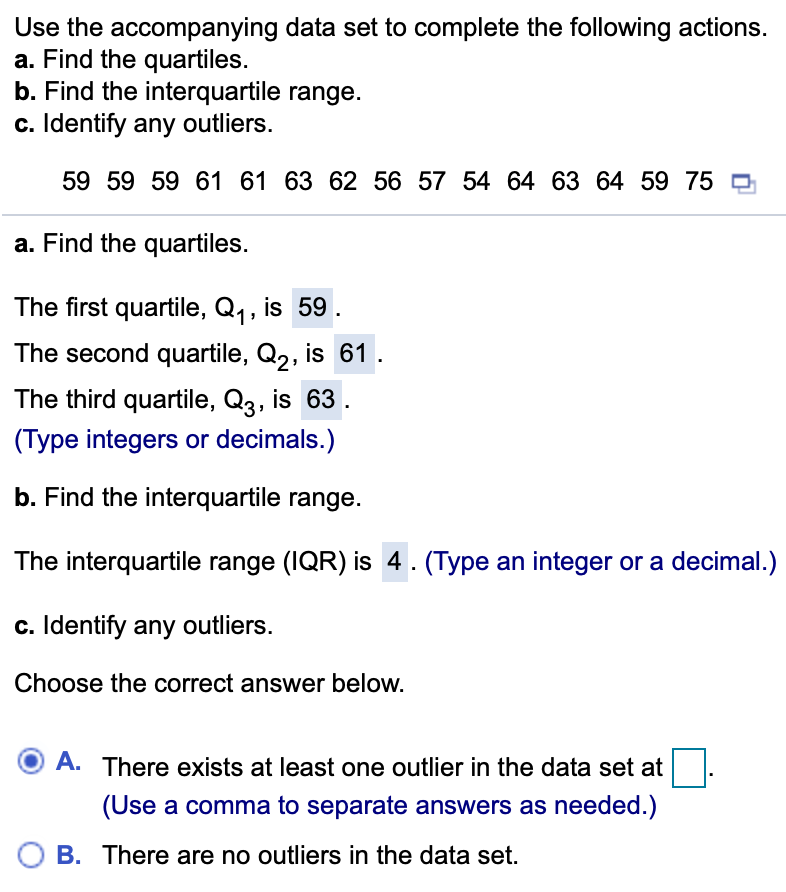 Use the accompanying data set to complete the following actions.
a. Find the quartiles.
b. Find the interquartile range.
c. Identify any outliers.
59 59 59 61 61 63 62 56 57 54 64 63 64 59 75 ¤
a. Find the quartiles.
The first quartile, Q,, is 59.
The second quartile, Q2, is 61.
The third quartile, Q3, is 63
(Type integers or decimals.)
b. Find the interquartile range.
The interquartile range (IQR) is 4.(Type an integer or a decimal.)
c. Identify any outliers.
Choose the correct answer below.
A. There exists at least one outlier in the data set at
(Use a comma to separate answers as needed.)
B. There are no outliers in the data set.
