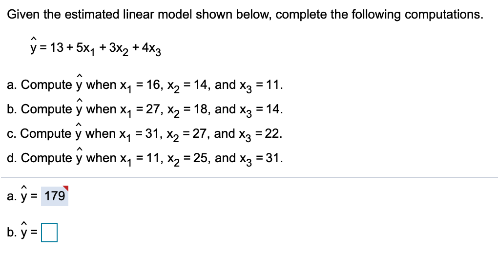 Given the estimated linear model shown below, complete the following computations.
y = 13 + 5x, + 3x2 + 4X3
a. Compute y when x4
16, x2 = 14, and x3 = 11.
b. Compute y when x, = 27, x2 = 18, and x3 = 14.
c. Compute y when x, = 31, xX, = 27, and x3 = 22.
d. Compute y when x, = 11, x2 = 25, and
X3
= 31.
а.
a. y = 179
b. ý =]
