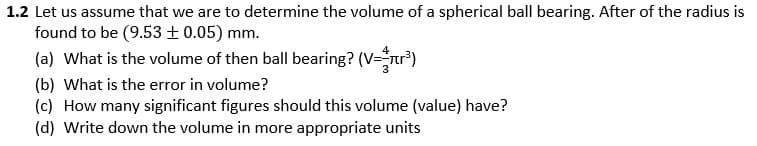 1.2 Let us assume that we are to determine the volume of a spherical ball bearing. After of the radius is
found to be (9.53± 0.05) mm.
(a) What is the volume of then ball bearing? (V="r*)
(b) What is the error in volume?
(c) How many significant figures should this volume (value) have?
(d) Write down the volume in more appropriate units
