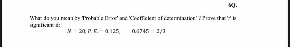 6Q.
What do you mean by 'Probable Error' and 'Coefficient of determination' ? Prove that 'r' is
significant if:
N = 20, P.E. = 0.125,
0.6745 = 2/3
