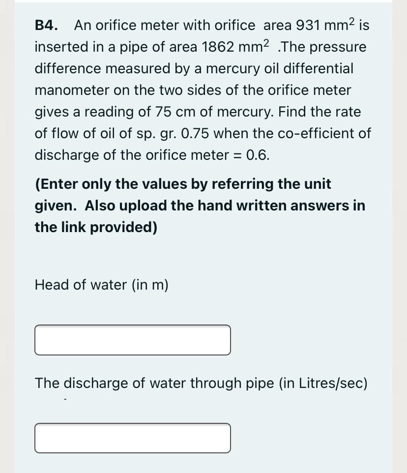 An orifice meter with orifice area 931 mm² is
inserted in a pipe of area 1862 mm2 .The pressure
B4.
difference measured by a mercury oil differential
manometer on the two sides of the orifice meter
gives a reading of 75 cm of mercury. Find the rate
of flow of oil of sp. gr. 0.75 when the co-efficient of
discharge of the orifice meter = 0.6.
(Enter only the values by referring the unit
given. Also upload the hand written answers in
the link provided)
Head of water (in m)
The discharge of water through pipe (in Litres/sec)
