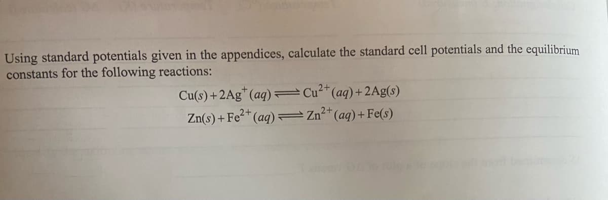 Using standard potentials given in the appendices, calculate the standard cell potentials and the equilibrium
constants for the following reactions:
2+
Cu(s) +2Ag*(aq) =Cu²*(aq)+ 2Ag(s)
Zn(s) + Fe²* (aq)=
2+
=Zn-"(aq)+Fe(s)
