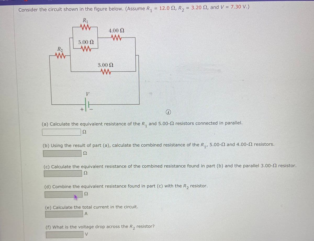 Consider the circuit shown in the figure below. (Assume R.
12.0 Q, R, = 3.20 N, and V = 7.30 V.)
%3D
R1
4.00 N
5.00 N
R2
3.00 N
V
(a) Calculate the equivalent resistance of the R. and 5.00-2 resistors connected in parallel.
Ω
(b) Using the result of part (a), calculate the combined resistance of the R., 5.00-2 and 4.00-2 resistors.
14
Ω
(c) Calculate the equivalent resistance of the combined resistance found in part (b) and the parallel 3.00-2 resistor.
Ω
(d) Combine the equivalent resistance found in part (c) with the R, resistor.
(e) Calculate the total current in the circuit.
A
(f) What is the voltage drop across the R, resistor?
