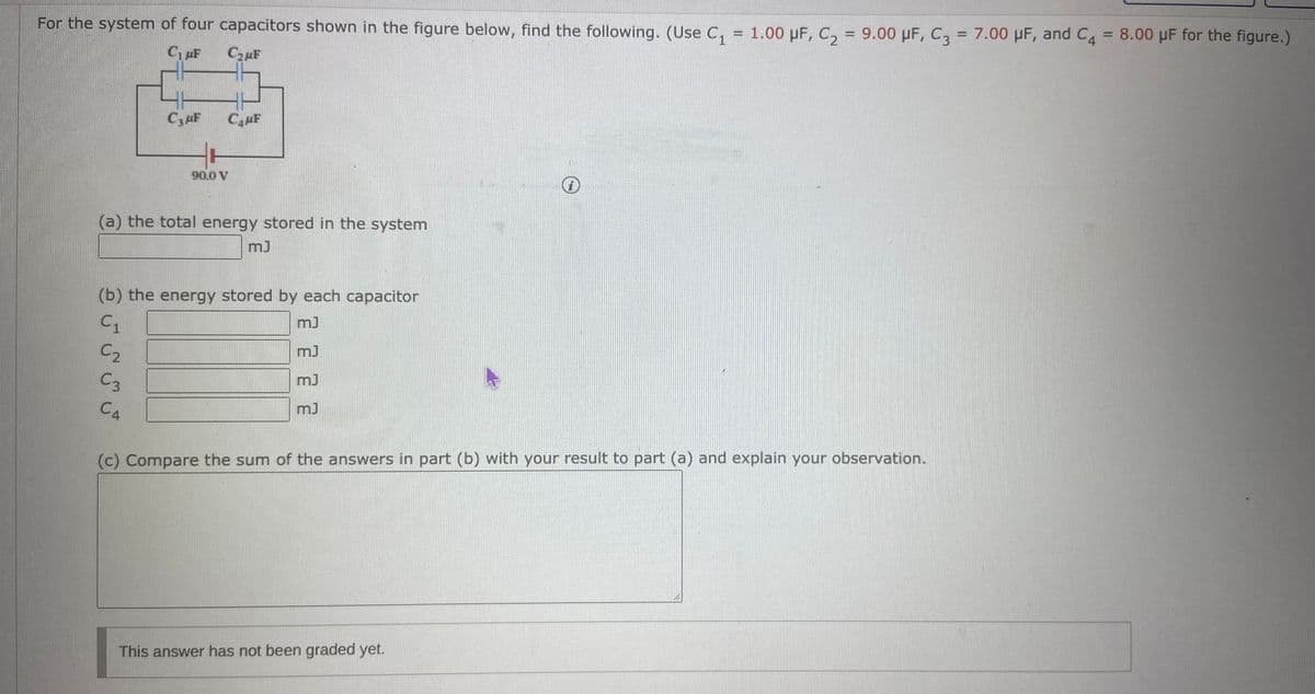 %3D
For the system of four capacitors shown in the figure below, find the following. (Use C, = 1.00 pF, C, = 9.00 µF, C3 = 7.00 µF, and C4 = 8.00 µF for the figure.)
CzuF
C3uF
CF
90.0 V
(a) the total energy stored in the system
(b) the energy stored by each capacitor
C1
C2
m)
C3
CA
(c) Compare the sum of the answers in part (b) with your result to part (a) and explain your observation.
This answer has not been graded yet.
