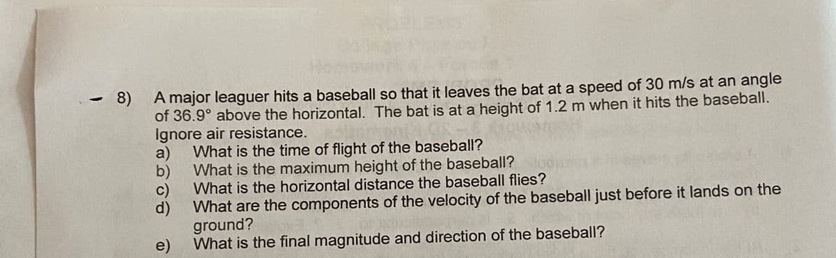 A major leaguer hits a baseball so that it leaves the bat at a speed of 30 m/s at an angle
of 36.9° above the horizontal. The bat is at a height of 1.2 m when it hits the baseball.
Ignore air resistance.
What is the time of flight of the baseball?
- 8)
a)
b)
What is the maximum height of the baseball?
What is the horizontal distance the baseball flies?
What are the components of the velocity of the baseball just before it lands on the
ground?
e) What is the final magnitude and direction of the baseball?
d)
