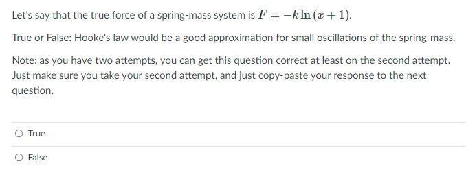 Let's say that the true force of a spring-mass system is F = -k In (x + 1).
True or False: Hooke's law would be a good approximation for small oscillations of the spring-mass.
Note: as you have two attempts, you can get this question correct at least on the second attempt.
Just make sure you take your second attempt, and just copy-paste your response to the next
question.
True
O False
