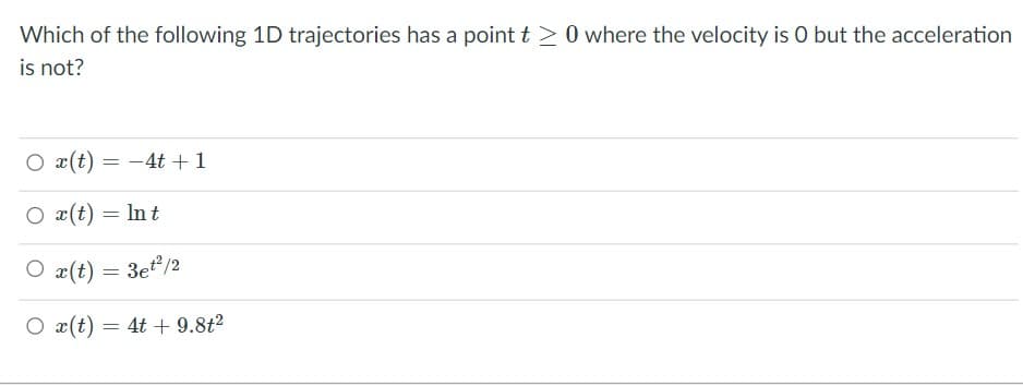 Which of the following 1D trajectories has a point t >0 where the velocity is 0 but the acceleration
is not?
O x(t) = -4t +1
O x(t) = In t
O x(t) = 3et/2
O x(t) = 4t + 9.8t2
