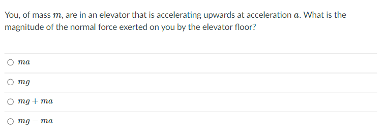 You, of mass m, are in an elevator that is accelerating upwards at acceleration a. What is the
magnitude of the normal force exerted on you by the elevator floor?
та
mg
mg + ma
mg
— та
