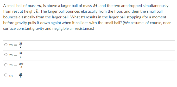 A small ball of mass m, is above a larger ball of mass M, and the two are dropped simultaneously
from rest at height h. The larger ball bounces elastically from the floor, and then the small ball
bounces elastically from the larger ballI. What m results in the larger ball stopping (for a moment
before gravity pulls it down again) when it collides with the small ball? (We assume, of course, near-
surface constant gravity and negligible air resistance.)
m =
M
O m =
3
2M
m =
3.
M
O m =
