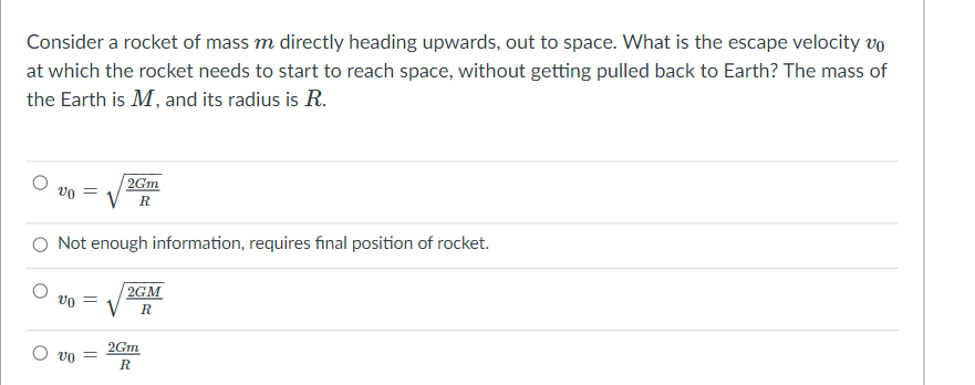 Consider a rocket of mass m directly heading upwards, out to space. What is the escape velocity vo
at which the rocket needs to start to reach space, without getting pulled back to Earth? The mass of
the Earth is M, and its radius is R.
2Gm
vo =
R
O Not enough information, requires final position of rocket.
2GM
vo =
2Gm
R
