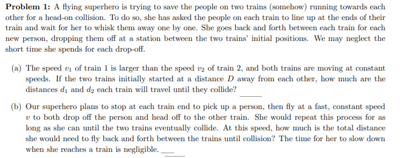 Problem 1: A flying superhero is trying to save the people on two trains (somehow) running towards each
other for a head-on collision. To do so, she has asked the people on each train to line up at the ends of their
train and wait for her to whisk them away one by one. She goes back and forth between each train for each
new person, dropping them off at a station between the two trains' initial positions. We may neglect the
short time she spends for each drop-off.
(a) The speed vi of train 1 is larger than the speed v2 of train 2, and both trains are moving at constant
speeds. If the two trains initially started at a distance D away from each other, how much are the
distances di and d2 each train will travel until they collide?
(b) Our superhero plans to stop at each train end to pick up a person, then fly at a fast, constant speed
v to both drop off the person and head off to the other train. She would repeat this process for as
long as she can until the two trains eventually collide. At this speed, how much is the total distance
she would need to fly back and forth between the trains until collision? The time for her to slow down
when she reaches a train is negligible. .
