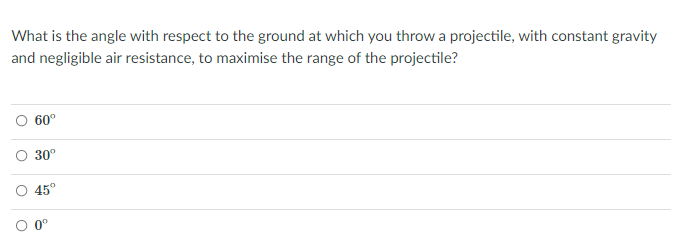 What is the angle with respect to the ground at which you throw a projectile, with constant gravity
and negligible air resistance, to maximise the range of the projectile?
60°
30°
45°
