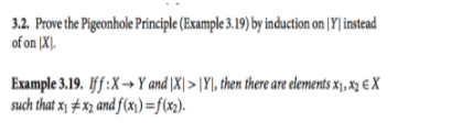 3.2. Prove the Pigeonhole Principle (Example 3.19) by induction on (Y| instead
of on |X].
Example 3.19. Iff:X→Y and \X| > |Y|, then there are elements x „ xz € X
such that x1 # x2 and f(x)=f(x).
