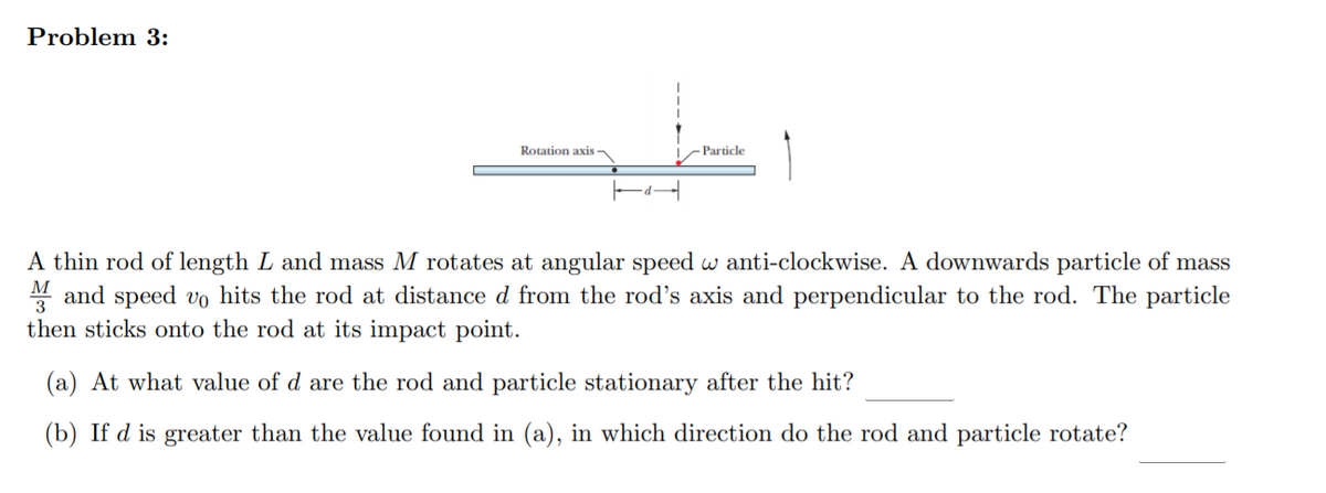 Problem 3:
Rotation axis
Particle
A thin rod of length L and mass M rotates at angular speed w anti-clockwise. A downwards particle of mass
M and speed vo hits the rod at distance d from the rod's axis and perpendicular to the rod. The particle
then sticks onto the rod at its impact point.
(a) At what value of d are the rod and particle stationary after the hit?
(b) If d is greater than the value found in (a), in which direction do the rod and particle rotate?

