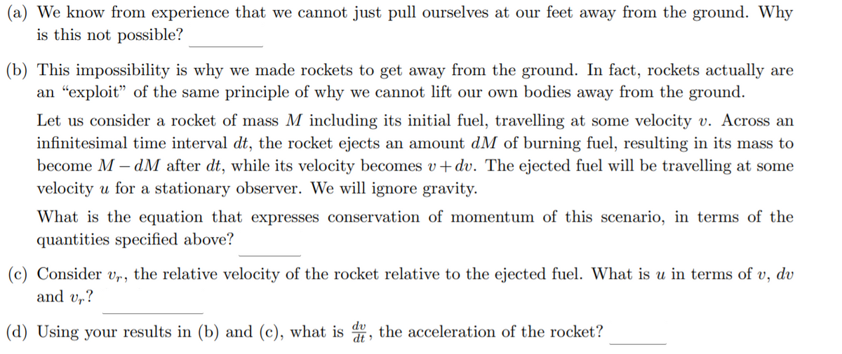 (a) We know from experience that we cannot just pull ourselves at our feet away from the ground. Why
is this not possible?
(b) This impossibility is why we made rockets to get away from the ground. In fact, rockets actually are
an "exploit" of the same principle of why we cannot lift our own bodies away from the ground.
Let us consider a rocket of mass M including its initial fuel, travelling at some velocity v. Across an
infinitesimal time interval dt, the rocket ejects an amount dM of burning fuel, resulting in its mass to
become M – dM after dt, while its velocity becomes v+ dv. The ejected fuel will be travelling at some
velocity u for a stationary observer. We will ignore gravity.
What is the equation that expresses conservation of momentum of this scenario, in terms of the
quantities specified above?
(c) Consider vr, the relative velocity of the rocket relative to the ejected fuel. What is u in terms of v, dv
and v,?
(d) Using your results in (b) and (c), what is
dv
the acceleration of the rocket?
dt
