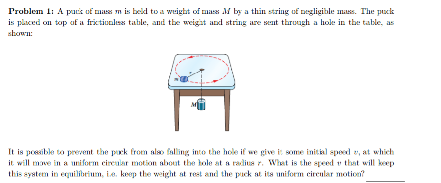 Problem 1: A puck of mass m is held to a weight of mass M by a thin string of negligible mass. The puck
is placed on top of a frictionless table, and the weight and string are sent through a hole in the table, as
shown:
It is possible to prevent the puck from also falling into the hole if we give it some initial speed v, at which
it will move in a uniform circular motion about the hole at a radius r. What is the speed v that will keep
this system in equilibrium, i.e. keep the weight at rest and the puck at its uniform circular motion?
