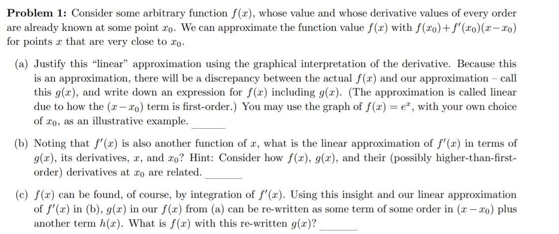 Problem 1: Consider some arbitrary function f(x), whose value and whose derivative values of every order
are already known at some point xo. We can approximate the function value f(x) with f(xo)+f'(xo)(x-xo)
for points x that are very close to xo.
(a) Justify this "linear" approximation using the graphical interpretation of the derivative. Because this
is an approximation, there will be a discrepancy between the actual f(x) and our approximation – call
this g(x), and write down an expression for f (x) including g(x). (The approximation is called linear
due to how the (x – xo) term is first-order.) You may use the graph of f(x) = e" , with your own choice
of xo, as an illustrative example.
(b) Noting that f'(x) is also another function of x, what is the linear approximation of f'(x) in terms of
g(x), its derivatives, x, and xo? Hint: Consider how f(x), g(x), and their (possibly higher-than-first-
order) derivatives at xo are related.
(c) f(x) can be found, of course, by integration of f'(x). Using this insight and our linear approximation
of f'(x) in (b), g(x) in our f(x) from (a) can be re-written as some term of some order in (x – xo) plus
another term h(x). What is f(x) with this re-written g(x)?
