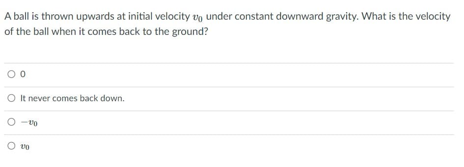 A ball is thrown upwards at initial velocity vo under constant downward gravity. What is the velocity
of the ball when it comes back to the ground?
O It never comes back down.
O -vo
O vo
