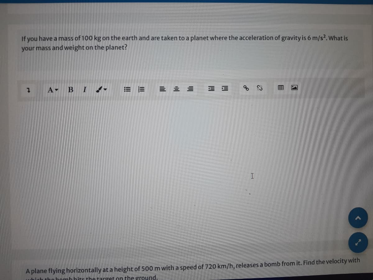 If you have a mass of 100 kg on the earth and are taken to a planet where the acceleration of gravity is 6 m/s2. what is
your mass and weight on the planet?
1 A- B I !-
A plane flying horizontally at a height of 500 m with a speed of 720 km/h, releases a bomb from it. Find the velocity with
which tho bomb hits the target on the ground.
田
