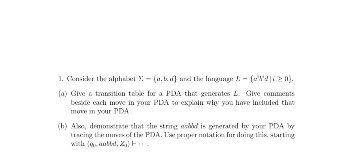 1. Consider the alphabet E = {a, b, d} and the language L =
{a*b*d|i > 0}.
(a) Give a transition table for a PDA that generates L. Give comments
beside each move in your PDA to explain why you have included that
move in your PDA.
(b) Also, demonstrate that the string aabbd is generated by your PDA by
tracing the moves of the PDA. Use proper notation for doing this, starting
with (q0, aabbd, Zo) F · · ·.
