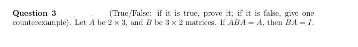 Question 3
(True/False: if it is true, prove it; if it is false, give one
counterexample). Let A be 2 x 3, and B be 3 x 2 matrices. If ABA = A, then BA = I.