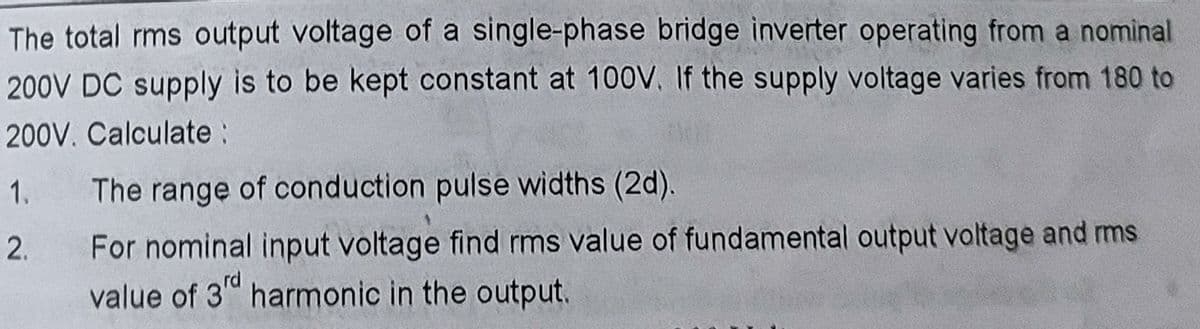 The total rms output voltage of a single-phase bridge inverter operating from a nominal
200V DC supply is to be kept constant at 100V. If the supply voltage varies from 180 to
200V. Calculate :
1.
2.
The range of conduction pulse widths (2d).
For nominal input voltage find rms value of fundamental output voltage and rms
value of 3rd harmonic in the output.