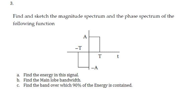 3.
Find and sketch the magnitude spectrum and the phase spectrum of the
following function
A
-T
47
T
-A
t
a. Find the energy in this signal.
b.
Find the Main lobe bandwidth.
c. Find the band over which 90% of the Energy is contained.