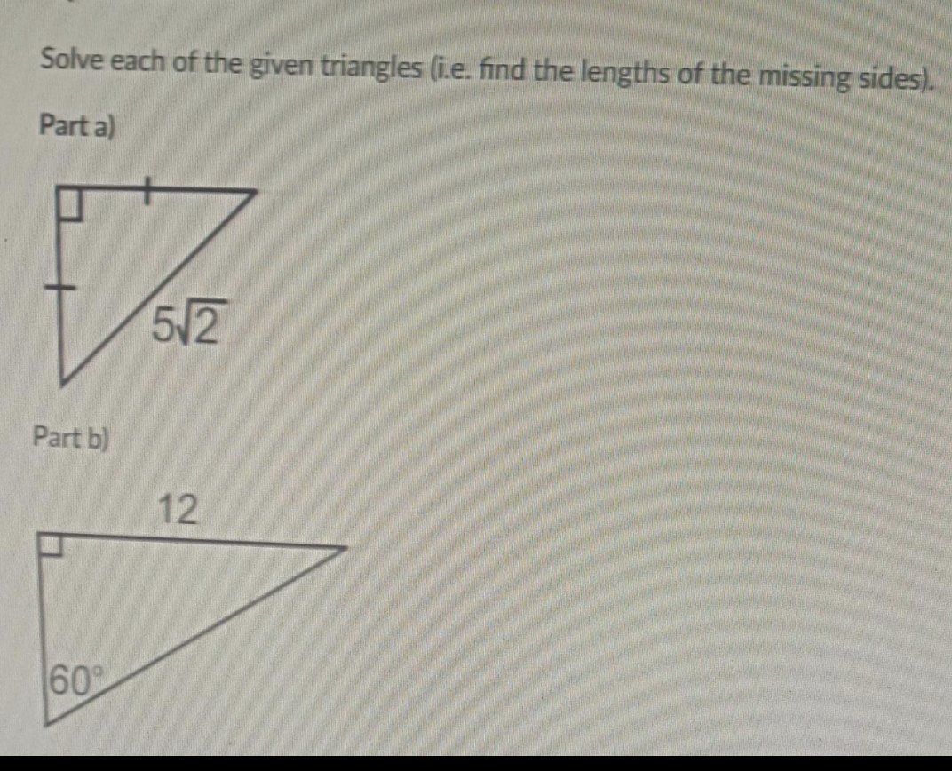 Solve each of the given triangles (i.e. find the lengths of the missing sides).
Part a)
Part b)
60°
5√2
12
