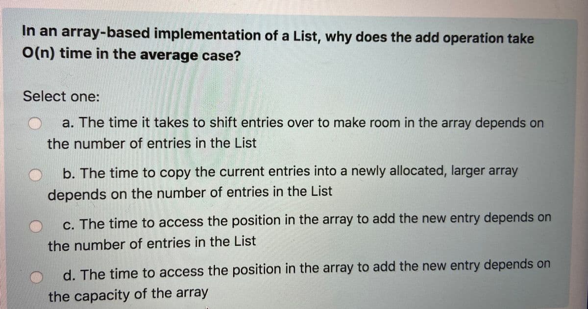 In an array-based implementation of a List, why does the add operation take
O(n) time in the average case?
Select one:
a. The time it takes to shift entries over to make room in the array depends on
the number of entries in the List
b. The time to copy the current entries into a newly allocated, larger array
depends on the number of entries in the List
c. The time to access the position in the array to add the new entry depends on
the number of entries in the List
d. The time to access the position in the array to add the new entry depends on
the capacity of the array
