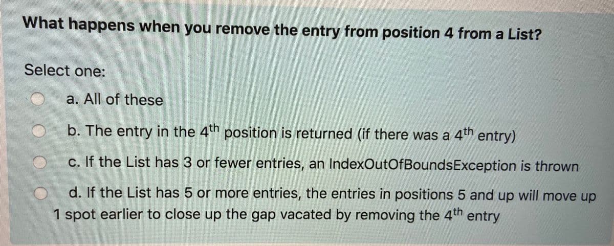 What happens when you remove the entry from position 4 from a List?
Select one:
a. All of these
b. The entry in the 4th position is returned (if there was a 4th entry)
c. If the List has 3 or fewer entries, an IndexOutOfBoundsException is thrown
d. If the List has 5 or more entries, the entries in positions 5 and up will move up
1 spot earlier to close up the gap vacated by removing the 4th entry

