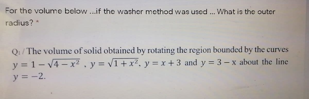 For the volume below ...if the washer method was used ... What is the outer
radius? *
Q1/ The volume of solid obtained by rotating the region bounded by the curves
y = 1 – V4 – x² , y = v1 + x², y = x + 3 and y = 3 – x about the line
y = -2.

