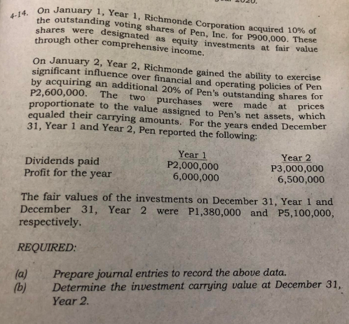4-14. On January 1, Year 1, Richmonde Corporation acquired 10% of
the outstanding voting shares of Pen, Inc. for P900,000. These
shares were designated as equity investments at fair value
through other comprehensive income.
P2,600,000.
On January 2, Year 2, Richmonde gained the ability to exercise
significant influence over financial and operating policies of Pen
by acquiring an additional 20% of Pen's outstanding shares for
The two
proportionate to the value assigned to Pen's net assets, which
purchases were made at prices
equaled their carrying amounts. For the years ended December
31, Year 1 and Year 2, Pen reported the following:
Year 2
Dividends paid
Profit for the year
Year 1
P2,000,000
6,000,000
P3,000,000
6,500,000
The fair values of the investments on December 31, Year 1 and
December 31, Year 2 were P1,380,000 and P5,100,000,
respectively.
REQUIRED:
(a)
Prepare journal entries to record the above data.
Determine the investment carrying value at December 31,
Year 2.
(b)