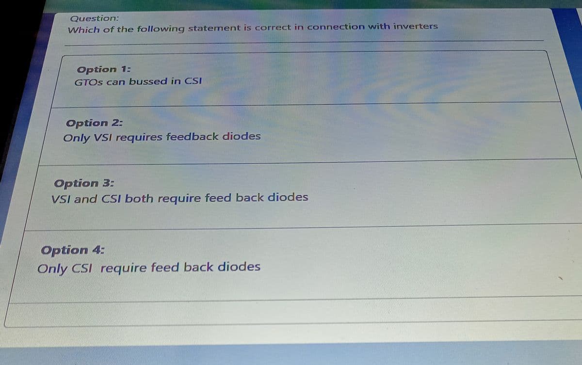 Question:
Which of the following statement is correct in connection with inverters
Option 1:
GTOS can bussed in CSI
Option 2:
Only VSI requires feedback diodes
Option 3:
VSI and CSI both require feed back diodes
Option 4:
Only CSI require feed back diodes
