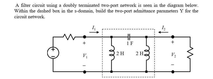 A filter circuit using a doubly terminated two-port network is seen in the diagram below.
Within the dashed box in the s-domain, build the two-port admittance parameters Y for the
circuit network.
1 F
+
V1
2 H
2 Н.
V2
