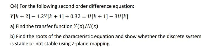 Q4) For the following second order difference equation:
Y[k + 2] – 1.2Y[k +1] + 0.32 = U[k + 1] – 3U[k]
a) Find the transfer function Y(z)/U(z)
b) Find the roots of the characteristic equation and show whether the discrete system
is stable or not stable using Z-plane mapping.
