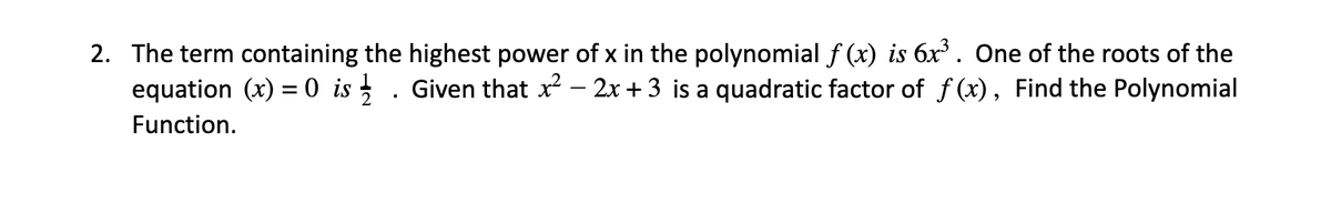 2. The term containing the highest power of x in the polynomial f (x) is 6x . One of the roots of the
equation (x) = 0 is . Given that x – 2x + 3 is a quadratic factor of f (x), Find the Polynomial
Function.
