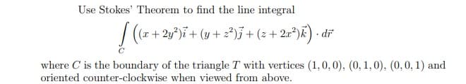 Use Stokes' Theorem to find the line integral
/ (r + 2y°)ï+ (y + z²)j+ (z + 2r*)K) • dř
where C is the boundary of the triangle T with vertices (1,0,0), (0, 1,0), (0,0, 1) and
oriented counter-clockwise when viewed from above.
