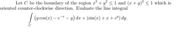 Let C be the boundary of the region r² + y° <1 and (x + y)? <1 which is
oriented counter-clockwise direction. Evaluate the line integral
| (y cos(z) – e - 3) d.x + (sin(æ) + x + e") dy.
