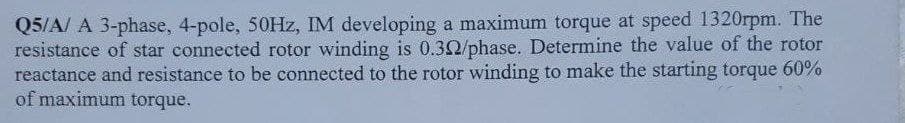 Q5/A/ A 3-phase, 4-pole, 50Hz, IM developing a maximum torque at speed 1320rpm. The
resistance of star connected rotor winding is 0.32/phase. Determine the value of the rotor
reactance and resistance to be connected to the rotor winding to make the starting torque 60%
of maximum torque.
