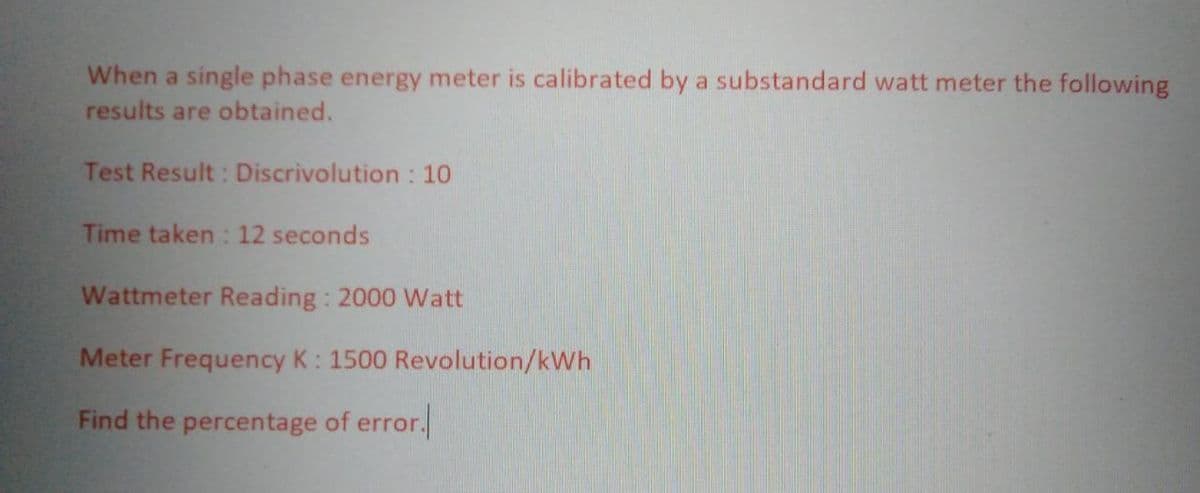 When a single phase energy meter is calibrated by a substandard watt meter the following
results are obtained.
Test Result: Discrivolution: 10
Time taken: 12 seconds
Wattmeter Reading: 2000 Watt
Meter Frequency K: 1500 Revolution/kWh
Find the percentage of error.