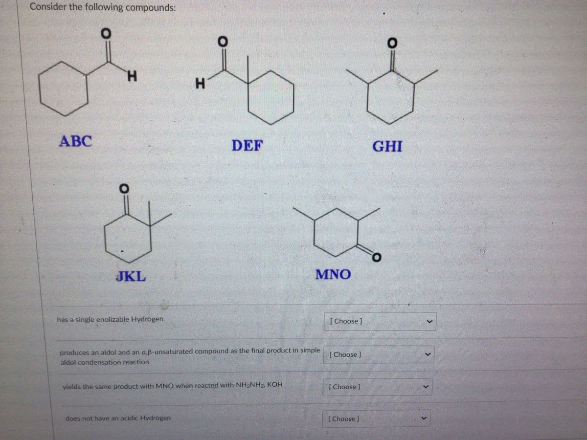 Consider the following compounds:
H.
H.
АВС
DEF
GHI
JKL
MNO
has a single enolizable Hydrogen
[ Choose ]
produces an aldol and an aB-unsaturated compound as the final product in simple
[Choose ]
aldol condensation reaction
yields the same product with MNO when reacted with NH2NH2, KOH
[ Choose ]
does not have an acidic Hydrogen
[ Choose ]
