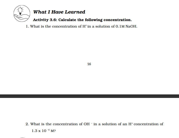 What I Have Learned
Activity 3.6: Calculate the following concentration.
1. What is the concentration of H in a solution of 0.1M NaOH.
16
2. What is the concentration of OH - in a solution of an H* concentration of
1.3 x 10 * M?
