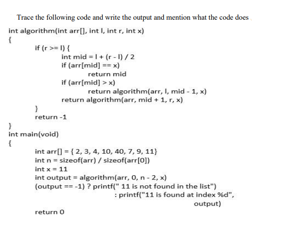 Trace the following code and write the output and mention what the code does
int algorithm(int arr[], int I, int r, int x)
{
if (r >= 1) {
int mid = |+ (r - I) / 2
if (arr[mid] == x)
return mid
if (arr[mid] > x)
return algorithm(arr, I, mid - 1, x)
return algorithm(arr, mid + 1, r, x)
}
return -1
}
int main(void)
{
int arr[] = { 2, 3, 4, 10, 40, 7, 9, 11}
int n = sizeof(arr) / sizeof(arr[0])
int x = 11
int output = algorithm(arr, 0, n - 2, x)
(output == -1) ? printf(" 11 is not found in the list")
: printf("11 is found at index %d",
output)
return 0
