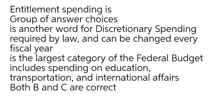 Entitlement spending is
Group of answer choices
is another word for Discretionary Spending
required by law, and can be changed every
fiscal year
is the largest category of the Federal Budget
includes spending on education,
transportation, and international affairs
Both B and C are correct
