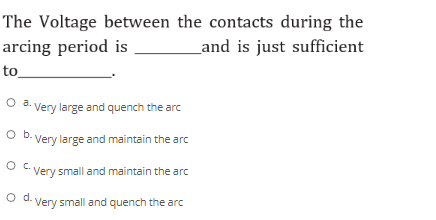 The Voltage between the contacts during the
arcing period is
_and is just sufficient
to_
O a. Very large and quench the arc
O b. Very large and maintain the arc
O C Very small and maintain the arc
d.
-Very small and quench the arc
