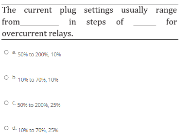 The current plug settings usually range
from
in steps of
for
overcurrent relays.
O a. 50% to 200%, 10%
O b. 1096 to 7096, 10%
O C. 50% to 200%, 25%
O d.
10% to 70%, 25%
