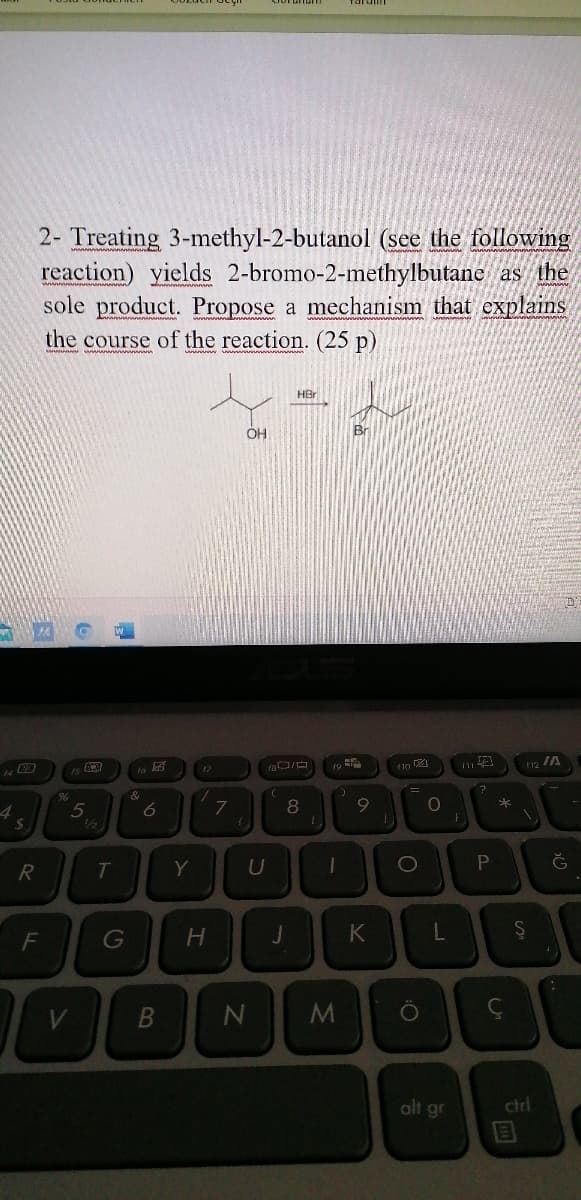 2- Treating 3-methyl-2-butanol (see the following
reaction) yields 2-bromo-2-methylbutane as the
sole product. Propose a mechanism that explains
the course of the reaction. (25 p)
HBr
Br
OH
17
5
/2
%24
T
Y
U
F
G
K
V
alt gr
ctrl
P.
a
