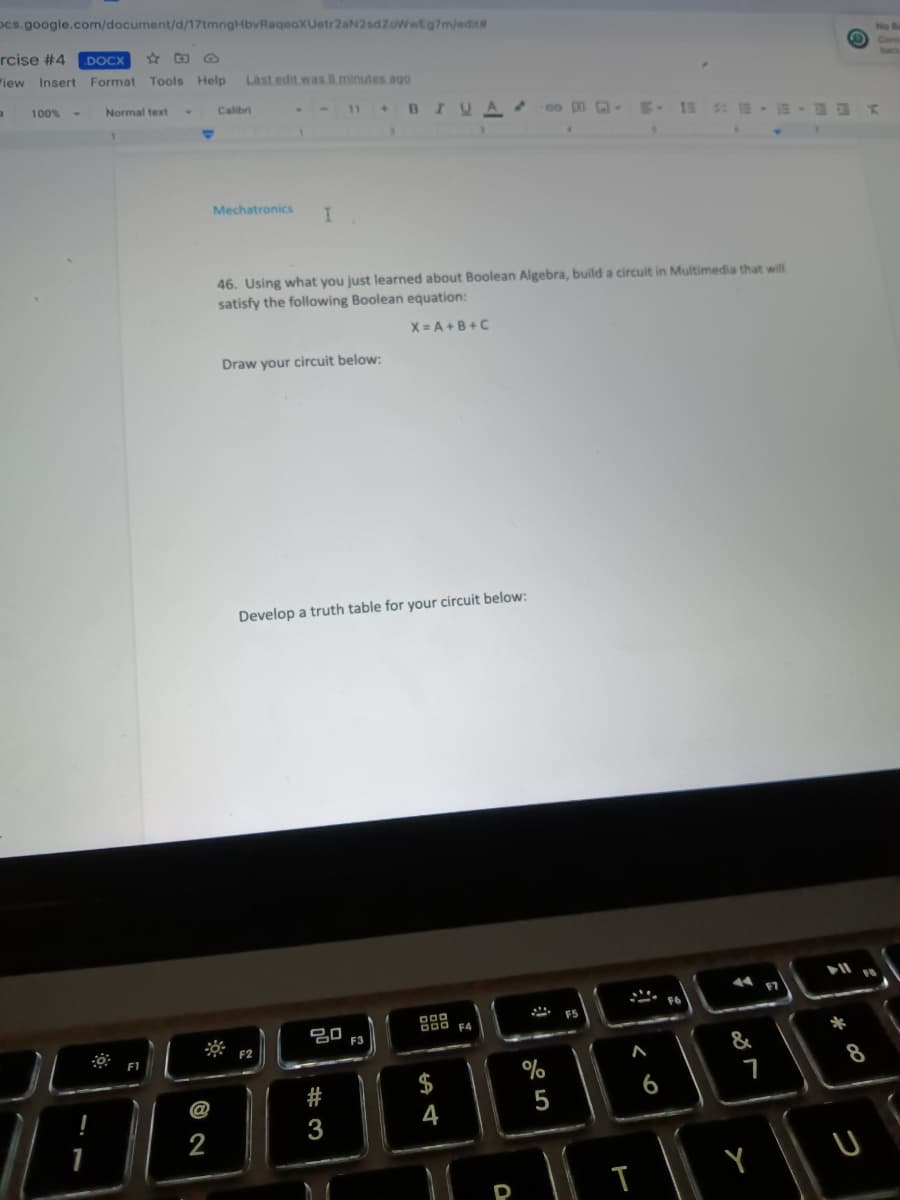 ocs.google.com/document/d/17tmngHbvRaqeoXUetr2aN2sdZoWwEg7m/edita
rcise #4 .DOCX
View Insert Format Tools Help Last edit was 8 minutes ago
a
100% -
Normal text
Calibri
11
+BIUAGE
Mechatronics
I.
46. Using what you just learned about Boolean Algebra, build a circuit in Multimedia that will
satisfy the following Boolean equation:
X=A+B+C
Draw your circuit below:
Develop a truth table for your circuit below:
F5
DOD F4
ㅁㅁ
!
1
F1
2
F2
#3
F3
$
4
D
%
5
:
< 6
T
14
&
7
Y
F7
*
FB
8
U
No Ba
Conn
