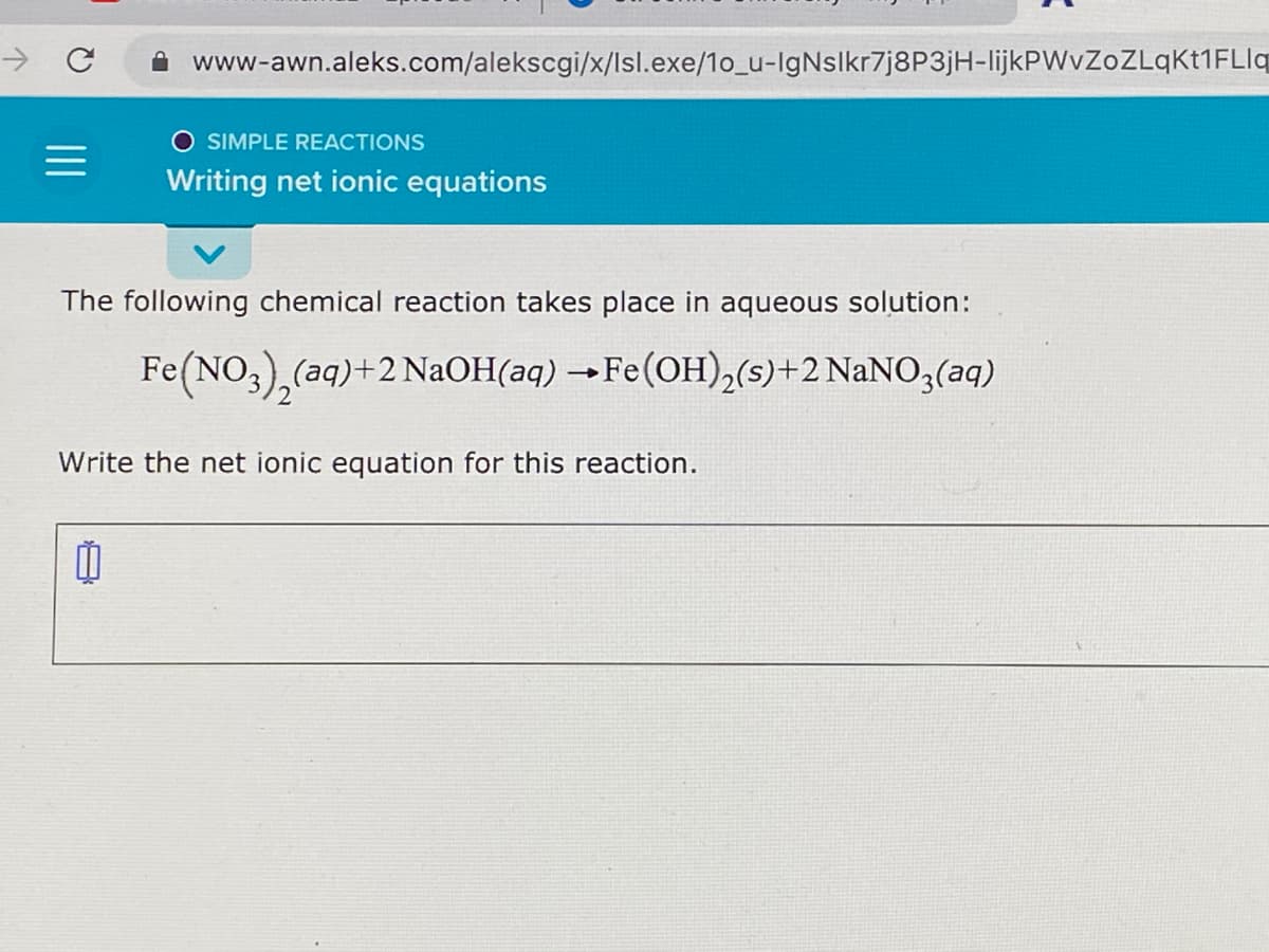 www-awn.aleks.com/alekscgi/x/lsl.exe/1o_u-IgNslkr7j8P3jH-lijkPWvZoZLqkt1FLlq
SIMPLE REACTIONS
Writing net ionic equations
The following chemical reaction takes place in aqueous solution:
Fe(NO,),(aq)+2 NAOH(aq) →Fe(OH),(s)+2 NaNO3(aq)
Write the net ionic equation for this reaction.
