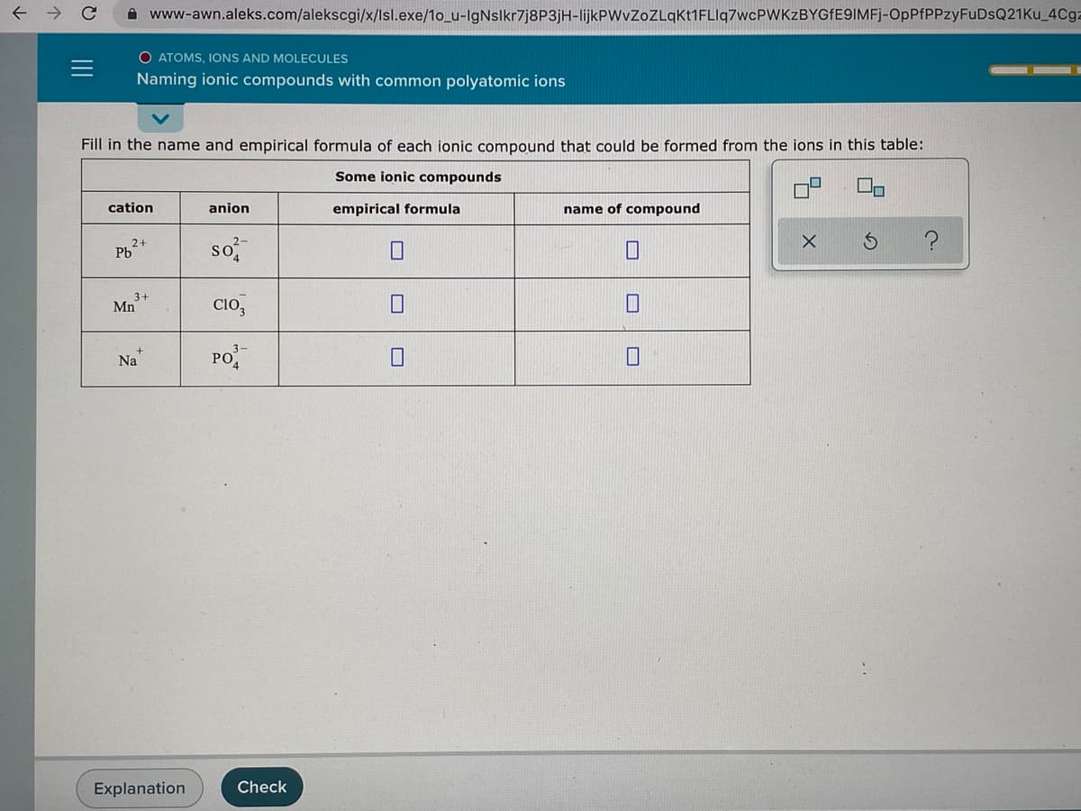 A www-awn.aleks.com/alekscgi/x/lsl.exe/1o_u-lgNslkr7j8P3jH-lijkPWvZoZLqKt1FLIq7wcPWKzBYGfE9IMFj-OpPfPPzyFuDsQ21Ku_4Cg:
O ATOMS, IONS AND MOLECULES
Naming ionic compounds with common polyatomic ions
Fill in the name and empirical formula of each ionic compound that could be formed from the ions in this table:
Some ionic compounds
cation
anion
empirical formula
name of compound
so
2+
Pb
3+
Mn
Clo,
Na
PO
Explanation
Check
II
